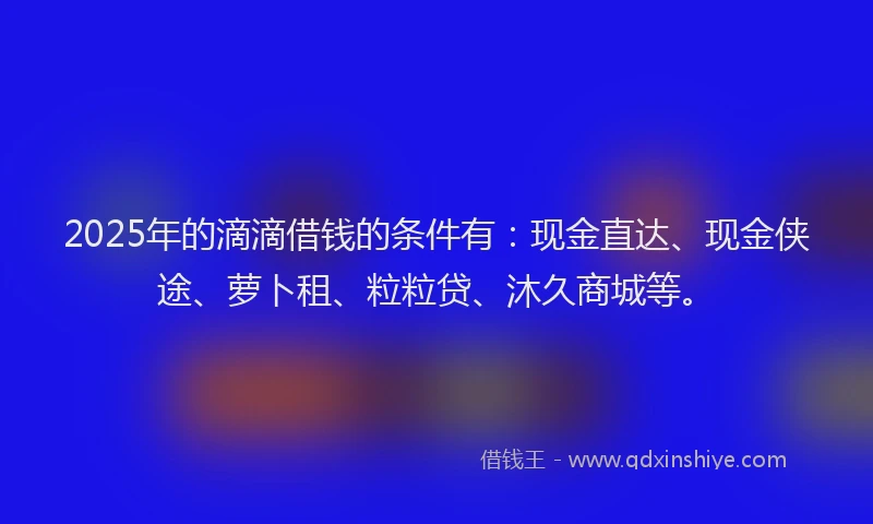 2025年的滴滴借钱的条件有：现金直达、现金侠途、萝卜租、粒粒贷、沐久商城等。