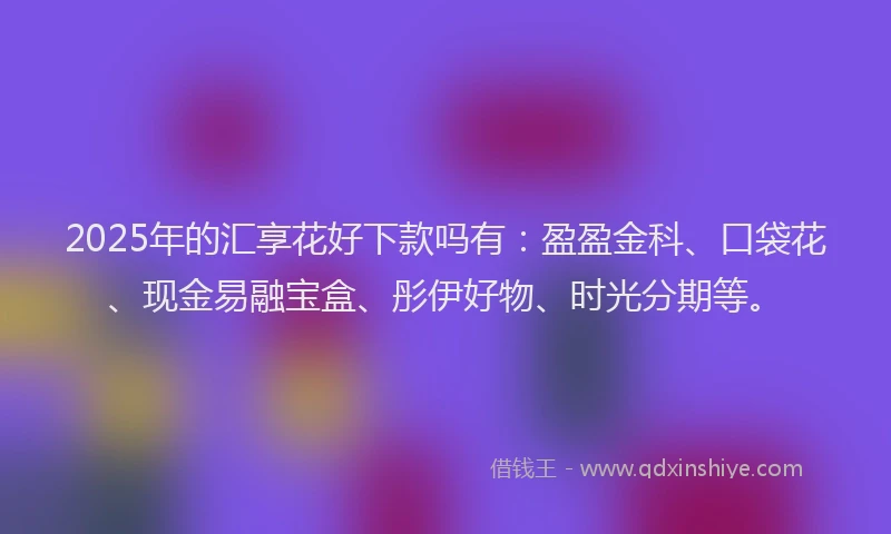 2025年的汇享花好下款吗有：盈盈金科、口袋花、现金易融宝盒、彤伊好物、时光分期等。