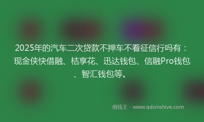 2025年的汽车二次贷款不押车不看征信行吗有：现金侠快借融、桔享花、迅达钱包、信融Pro钱包、智汇钱包等。