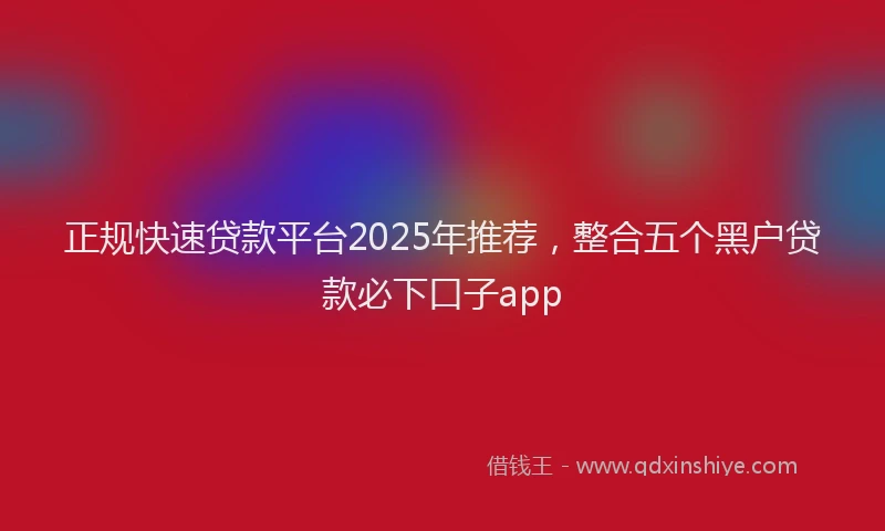 正规快速贷款平台2025年推荐，整合五个黑户贷款必下口子app