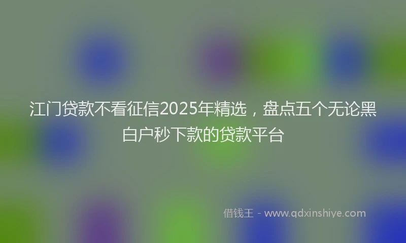 江门贷款不看征信2025年精选，盘点五个无论黑白户秒下款的贷款平台