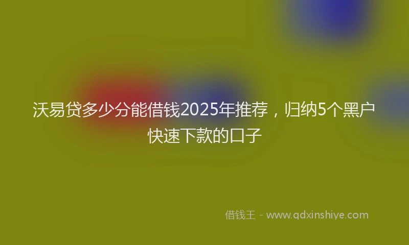 沃易贷多少分能借钱2025年推荐，归纳5个黑户快速下款的口子