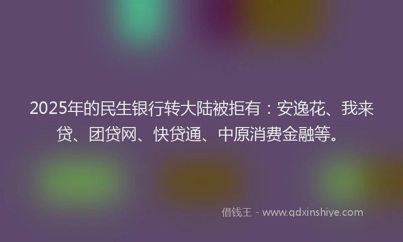 2025年的民生银行转大陆被拒有：安逸花、我来贷、团贷网、快贷通、中原消费金融等。