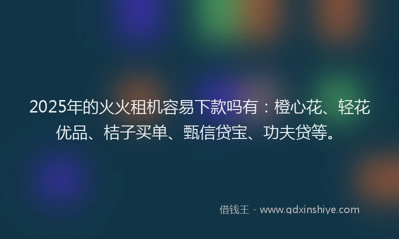 2025年的火火租机容易下款吗有：橙心花、轻花优品、桔子买单、甄信贷宝、功夫贷等。