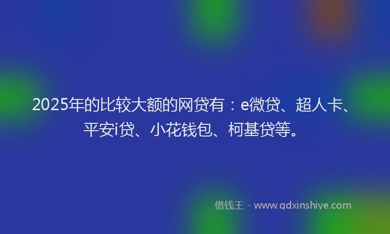 2025年的比较大额的网贷有：e微贷、超人卡、平安i贷、小花钱包、柯基贷等。