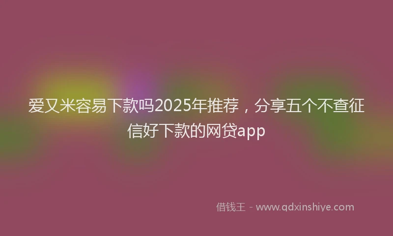 爱又米容易下款吗2025年推荐，分享五个不查征信好下款的网贷app
