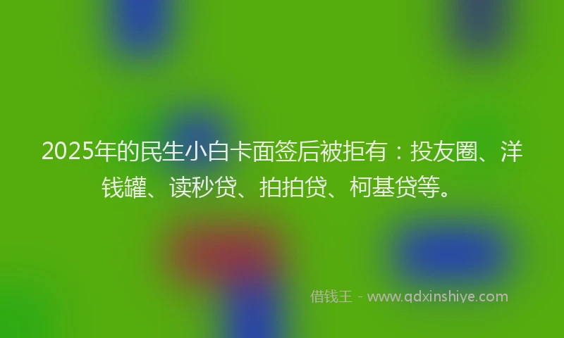 2025年的民生小白卡面签后被拒有：投友圈、洋钱罐、读秒贷、拍拍贷、柯基贷等。