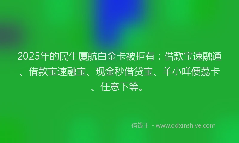 2025年的民生厦航白金卡被拒有：借款宝速融通、借款宝速融宝、现金秒借贷宝、羊小咩便荔卡、任意下等。
