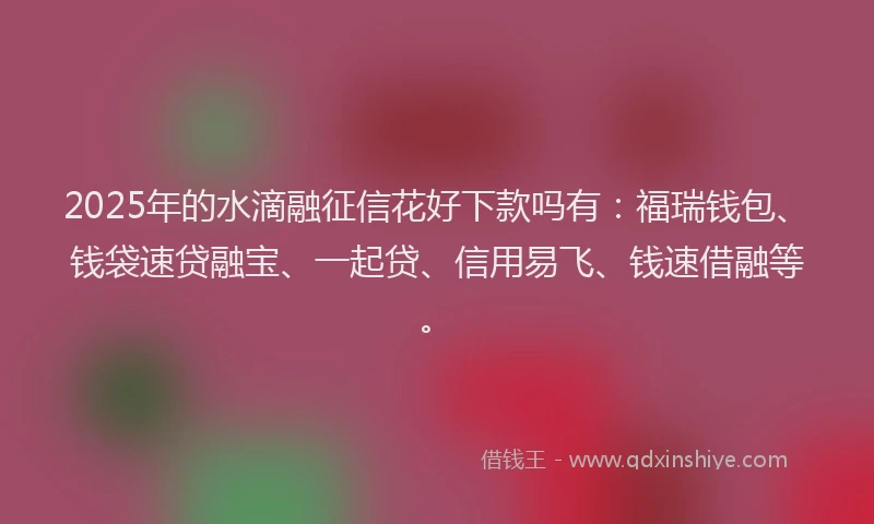 2025年的水滴融征信花好下款吗有：福瑞钱包、钱袋速贷融宝、一起贷、信用易飞、钱速借融等。