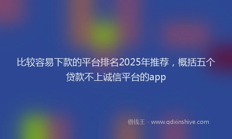 比较容易下款的平台排名2025年推荐，概括五个贷款不上诚信平台的app