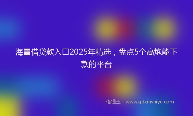 海量借贷款入口2025年精选，盘点5个高炮能下款的平台