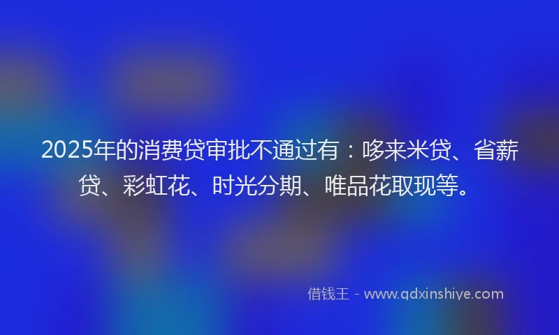2025年的消费贷审批不通过有：哆来米贷、省薪贷、彩虹花、时光分期、唯品花取现等。
