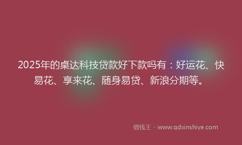 2025年的桌达科技贷款好下款吗有：好运花、快易花、享来花、随身易贷、新浪分期等。