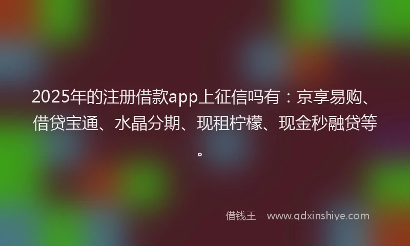 2025年的注册借款app上征信吗有：京享易购、借贷宝通、水晶分期、现租柠檬、现金秒融贷等。