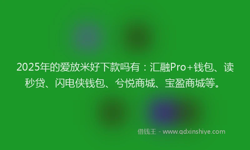 2025年的爱放米好下款吗有：汇融Pro+钱包、读秒贷、闪电侠钱包、兮悦商城、宝盈商城等。