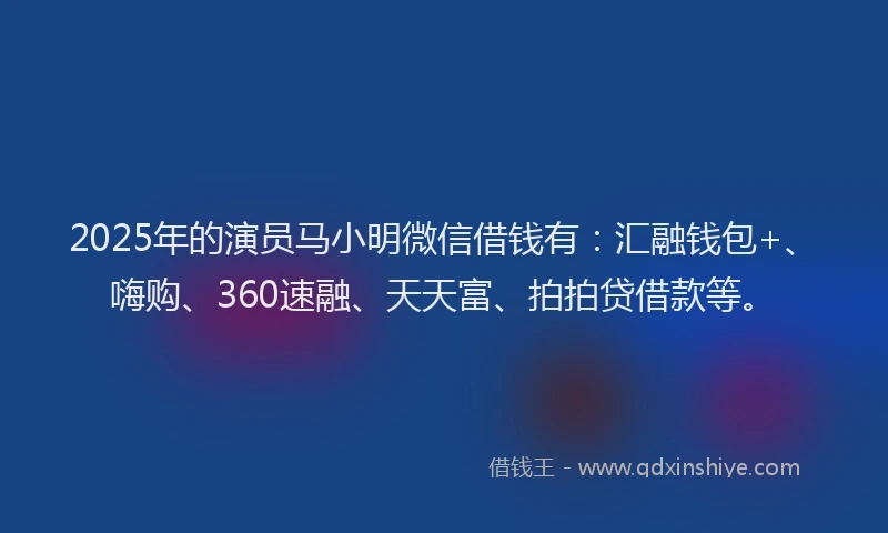 2025年的演员马小明微信借钱有：汇融钱包+、嗨购、360速融、天天富、拍拍贷借款等。