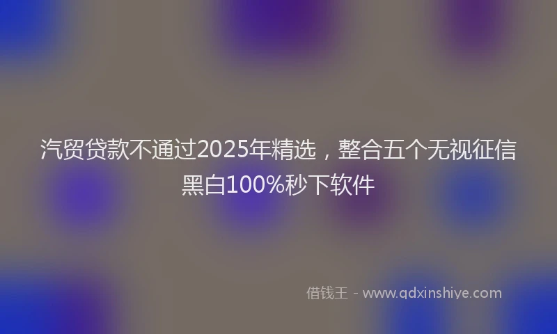 汽贸贷款不通过2025年精选，整合五个无视征信黑白100%秒下软件