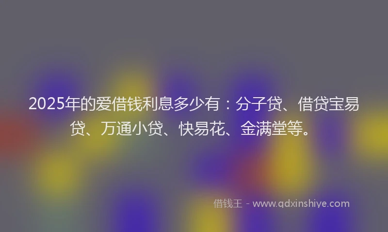 2025年的爱借钱利息多少有：分子贷、借贷宝易贷、万通小贷、快易花、金满堂等。