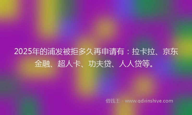 2025年的浦发被拒多久再申请有：拉卡拉、京东金融、超人卡、功夫贷、人人贷等。
