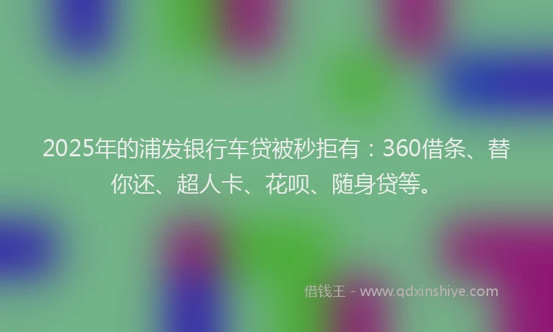 2025年的浦发银行车贷被秒拒有：360借条、替你还、超人卡、花呗、随身贷等。
