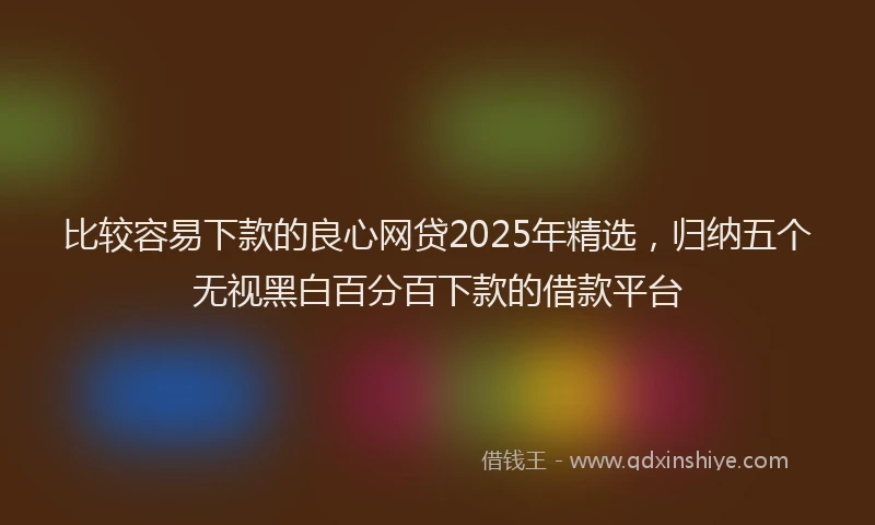 比较容易下款的良心网贷2025年精选，归纳五个无视黑白百分百下款的借款平台