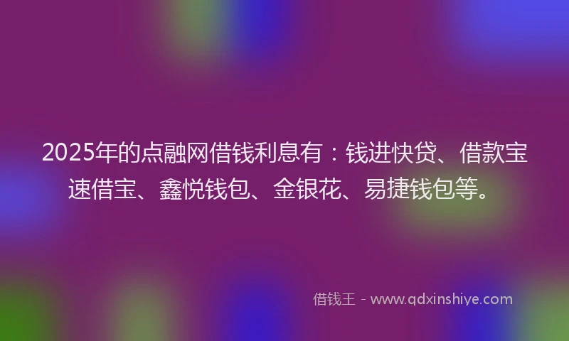 2025年的点融网借钱利息有：钱进快贷、借款宝速借宝、鑫悦钱包、金银花、易捷钱包等。