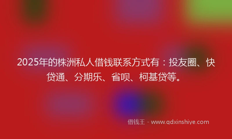 2025年的株洲私人借钱联系方式有：投友圈、快贷通、分期乐、省呗、柯基贷等。