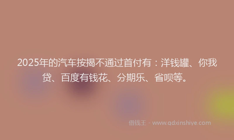 2025年的汽车按揭不通过首付有：洋钱罐、你我贷、百度有钱花、分期乐、省呗等。