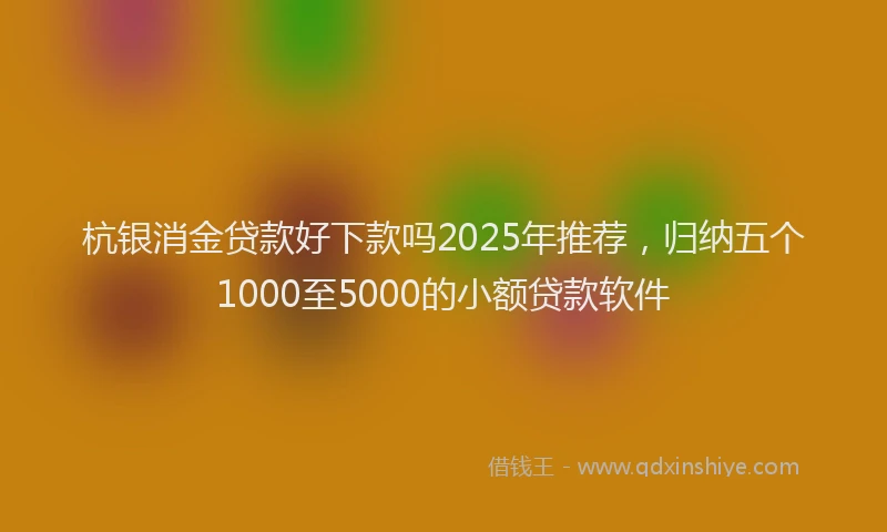 杭银消金贷款好下款吗2025年推荐，归纳五个1000至5000的小额贷款软件