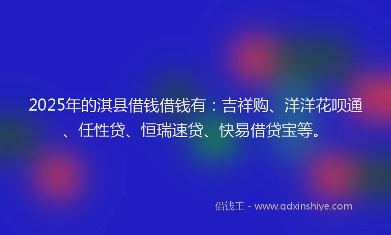 2025年的淇县借钱借钱有:吉祥购、洋洋花呗通、任性贷、恒瑞速贷、快易借贷宝等。