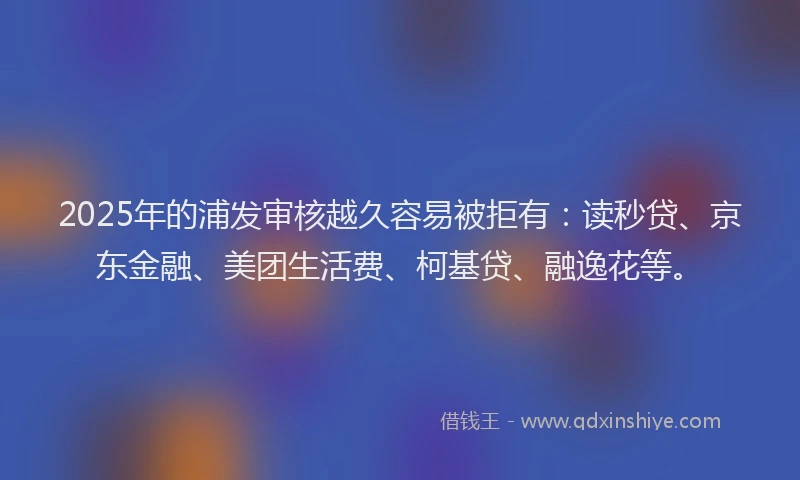 2025年的浦发审核越久容易被拒有：读秒贷、京东金融、美团生活费、柯基贷、融逸花等。