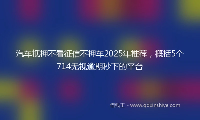 汽车抵押不看征信不押车2025年推荐，概括5个714无视逾期秒下的平台