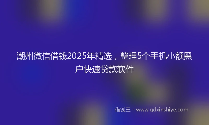潮州微信借钱2025年精选，整理5个手机小额黑户快速贷款软件