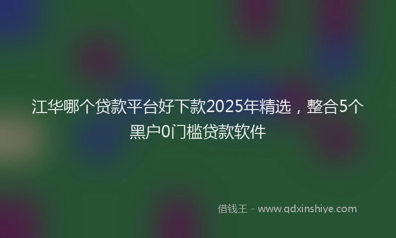 江华哪个贷款平台好下款2025年精选，整合5个黑户0门槛贷款软件