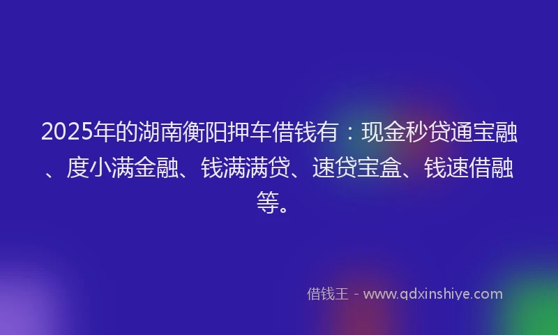 2025年的湖南衡阳押车借钱有：现金秒贷通宝融、度小满金融、钱满满贷、速贷宝盒、钱速借融等。