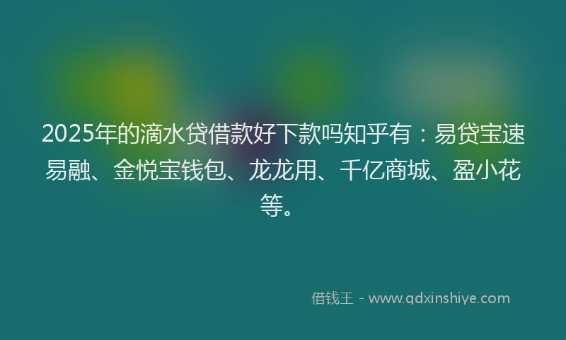2025年的滴水贷借款好下款吗知乎有：易贷宝速易融、金悦宝钱包、龙龙用、千亿商城、盈小花等。