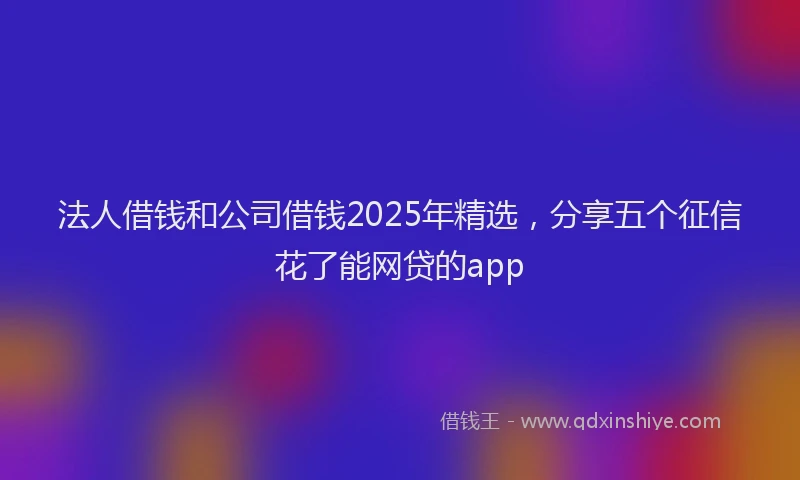法人借钱和公司借钱2025年精选，分享五个征信花了能网贷的app