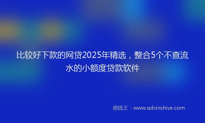 比较好下款的网贷2025年精选，整合5个不查流水的小额度贷款软件