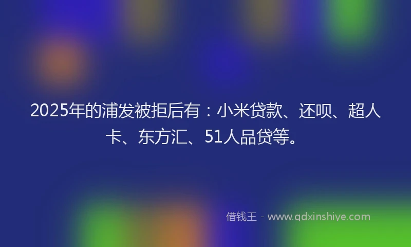 2025年的浦发被拒后有：小米贷款、还呗、超人卡、东方汇、51人品贷等。