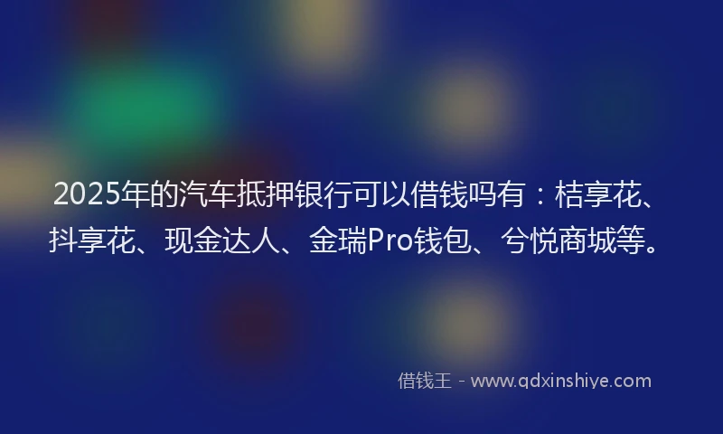 2025年的汽车抵押银行可以借钱吗有：桔享花、抖享花、现金达人、金瑞Pro钱包、兮悦商城等。