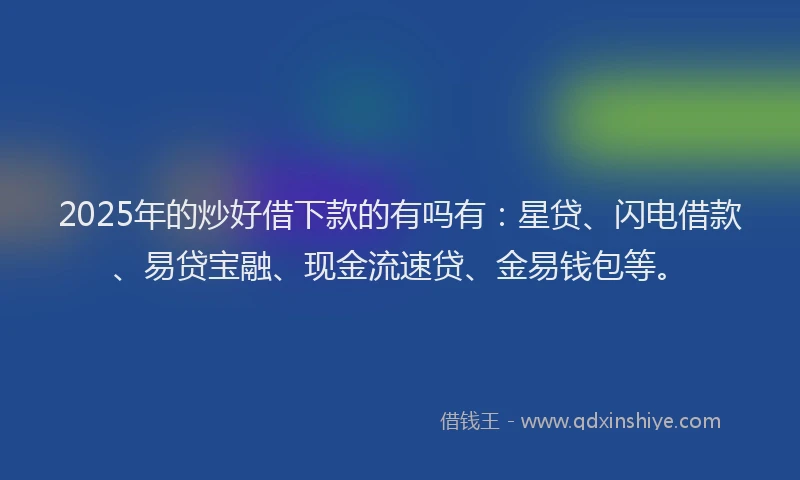 2025年的炒好借下款的有吗有：星贷、闪电借款、易贷宝融、现金流速贷、金易钱包等。