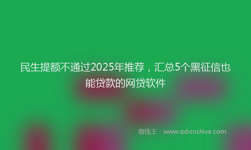 民生提额不通过2025年推荐，汇总5个黑征信也能贷款的网贷软件