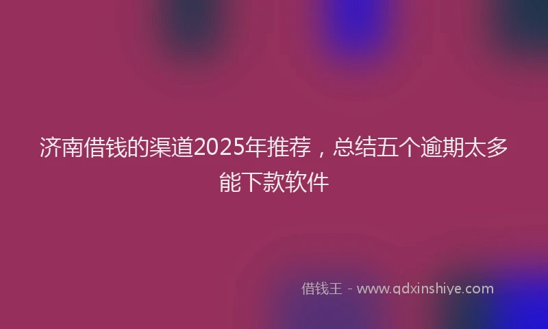 济南借钱的渠道2025年推荐，总结五个逾期太多能下款软件