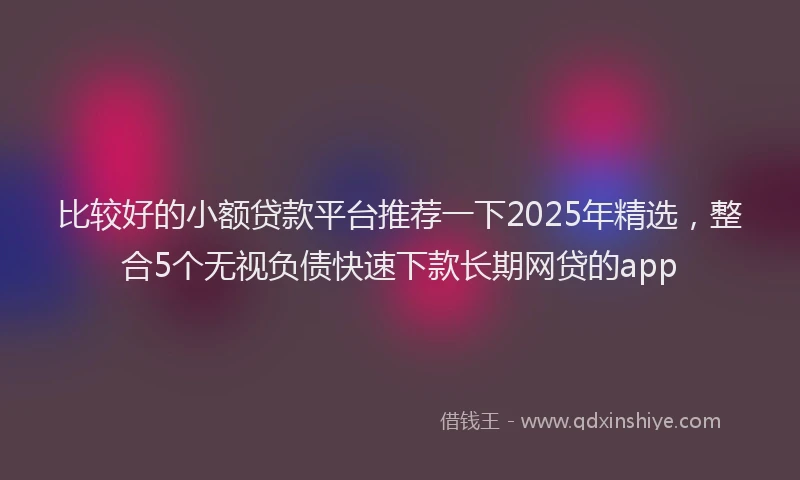 比较好的小额贷款平台推荐一下2025年精选，整合5个无视负债快速下款长期网贷的app