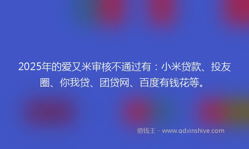 2025年的爱又米审核不通过有：小米贷款、投友圈、你我贷、团贷网、百度有钱花等。