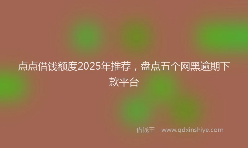 点点借钱额度2025年推荐，盘点五个网黑逾期下款平台