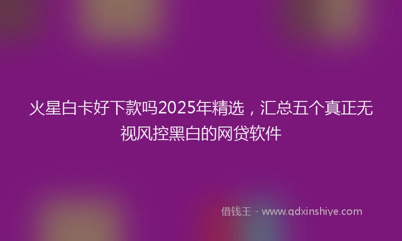 火星白卡好下款吗2025年精选，汇总五个真正无视风控黑白的网贷软件