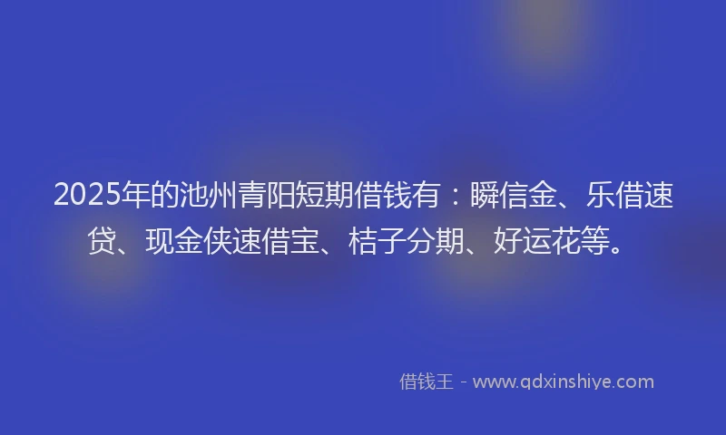 2025年的池州青阳短期借钱有：瞬信金、乐借速贷、现金侠速借宝、桔子分期、好运花等。