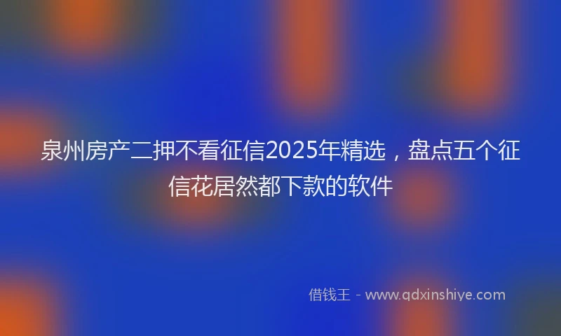 泉州房产二押不看征信2025年精选，盘点五个征信花居然都下款的软件