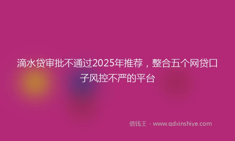 滴水贷审批不通过2025年推荐，整合五个网贷口子风控不严的平台